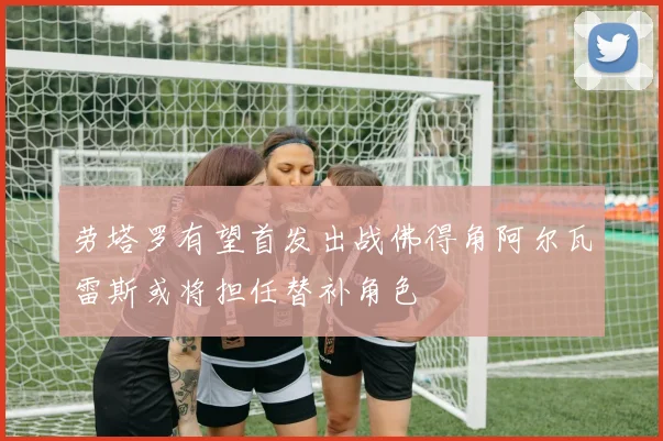 劳塔罗有望首发出战佛得角阿尔瓦雷斯或将担任替补角色