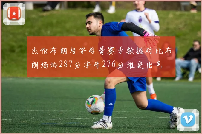 杰伦布朗与字母哥赛季数据对比布朗场均287分字母276分谁更出色