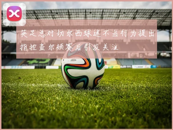 英足总对切尔西球迷不当行为提出指控查尔顿赛后引发关注