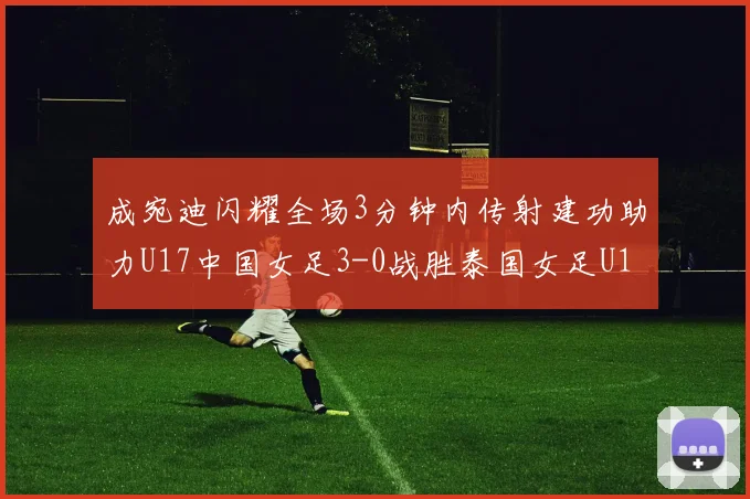 成宛迪闪耀全场3分钟内传射建功助力U17中国女足3-0战胜泰国女足U17