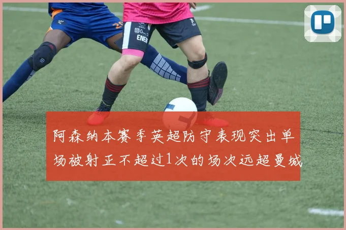 阿森纳本赛季英超防守表现突出单场被射正不超过1次的场次远超曼城