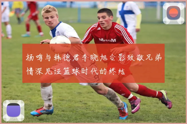 杨鸣与韩德君李晓旭合影致敬兄弟情深见证篮球时代的终结