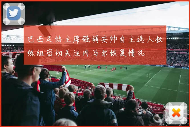 巴西足协主席强调安帅自主选人教练组密切关注内马尔恢复情况