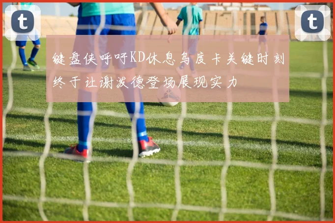 键盘侠呼吁KD休息乌度卡关键时刻终于让谢泼德登场展现实力