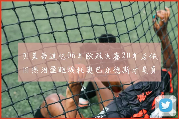 贝莱蒂追忆06年欧冠决赛20年后依旧热泪盈眶埃托奥巴尔德斯才是真正的英雄