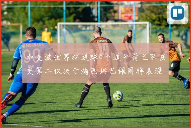 加克波世界杯进球6个追平荷兰队历史第二仅次于梅西姆巴佩同样表现出色