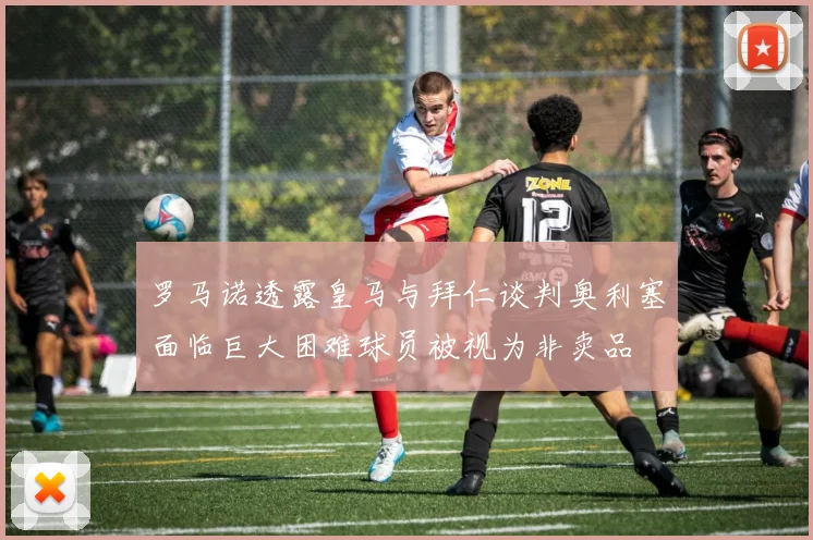 罗马诺透露皇马与拜仁谈判奥利塞面临巨大困难球员被视为非卖品